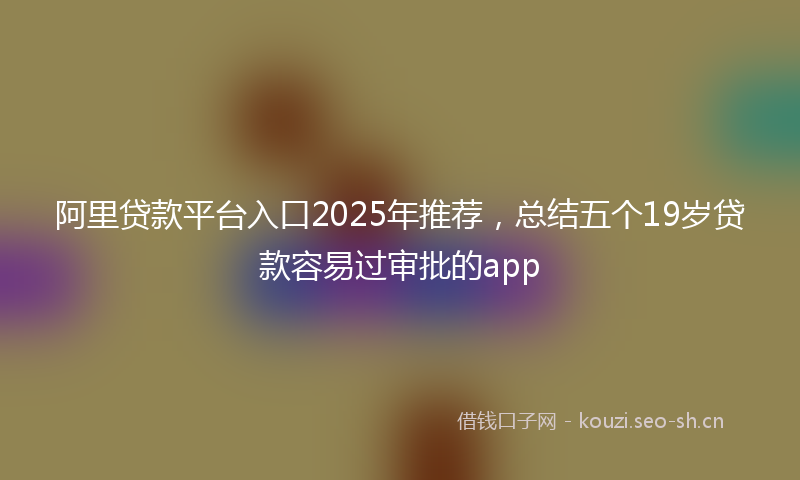 阿里贷款平台入口2025年推荐，总结五个19岁贷款容易过审批的app