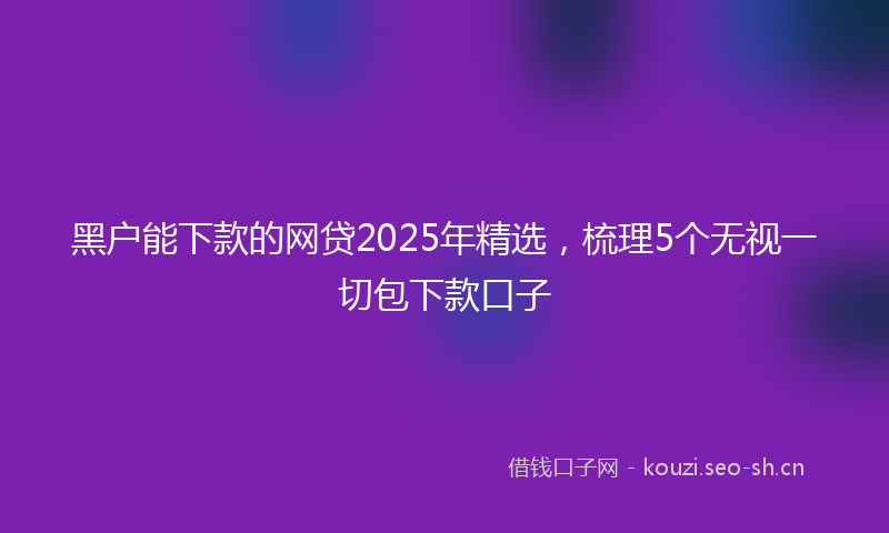 黑户能下款的网贷2025年精选，梳理5个无视一切包下款口子