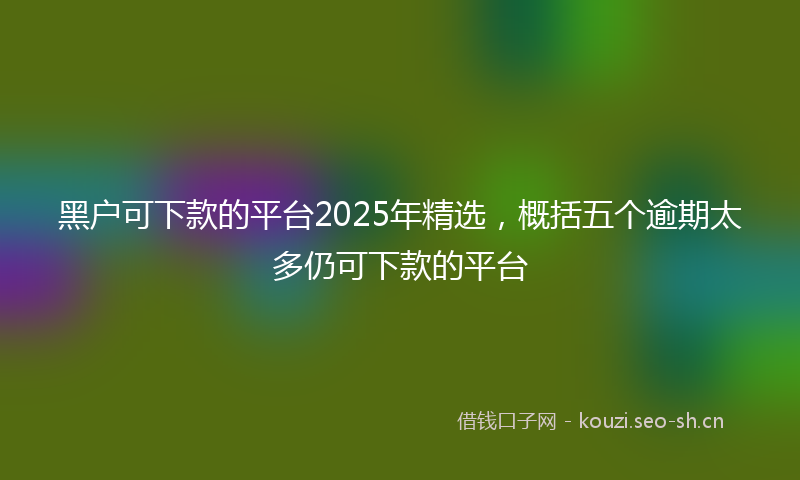 黑户可下款的平台2025年精选,概括五个逾期太多仍可下款的平台