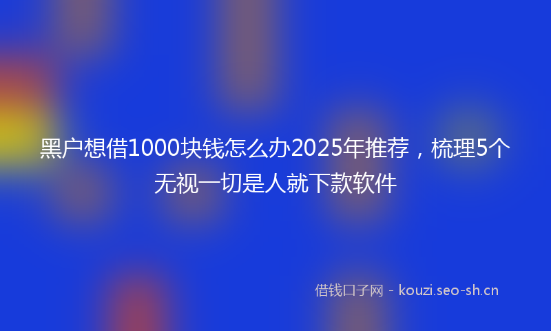 黑户想借1000块钱怎么办2025年推荐，梳理5个无视一切是人就下款软件