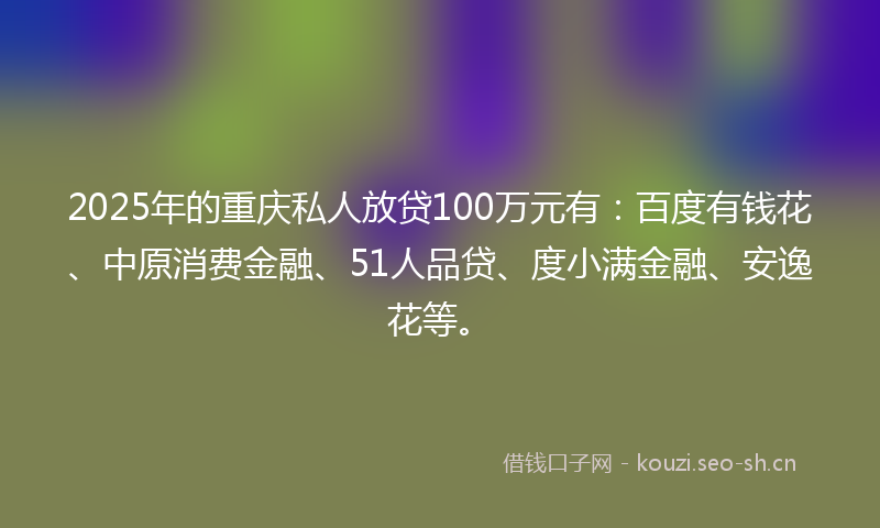 2025年的重庆私人放贷100万元有：百度有钱花、中原消费金融、51人品贷、度小满金融、安逸花等。