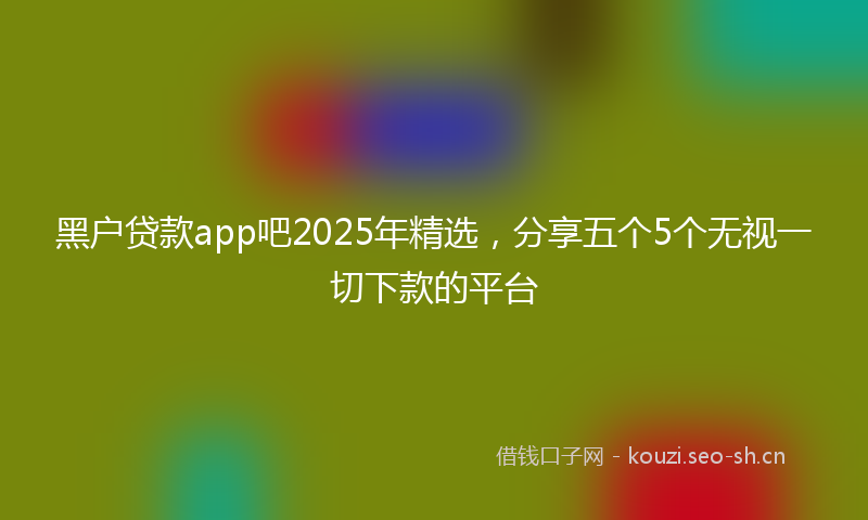 黑户贷款app吧2025年精选，分享五个5个无视一切下款的平台