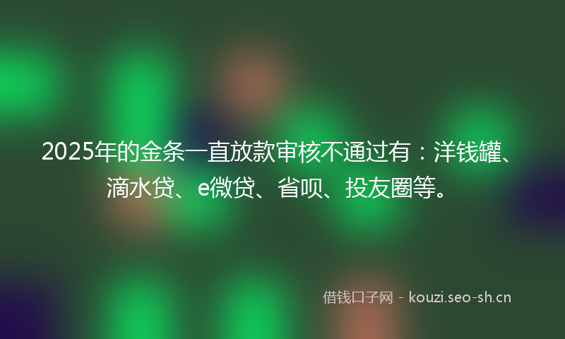 2025年的金条一直放款审核不通过有：洋钱罐、滴水贷、e微贷、省呗、投友圈等。