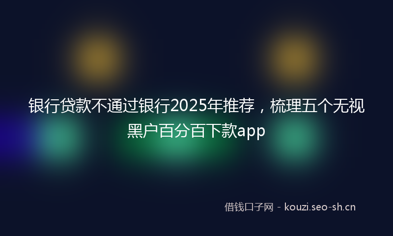 银行贷款不通过银行2025年推荐，梳理五个无视黑户百分百下款app