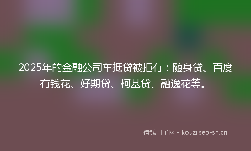 2025年的金融公司车抵贷被拒有:随身贷、百度有钱花、好期贷、柯基贷、融逸花等。