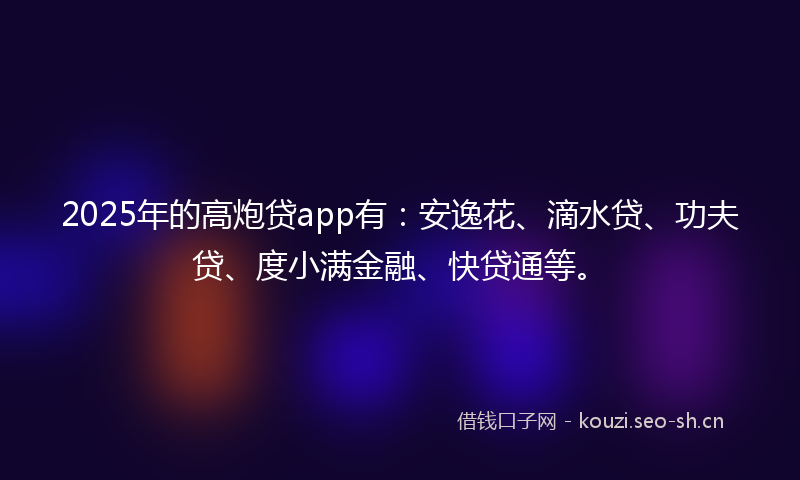2025年的高炮贷app有：安逸花、滴水贷、功夫贷、度小满金融、快贷通等。
