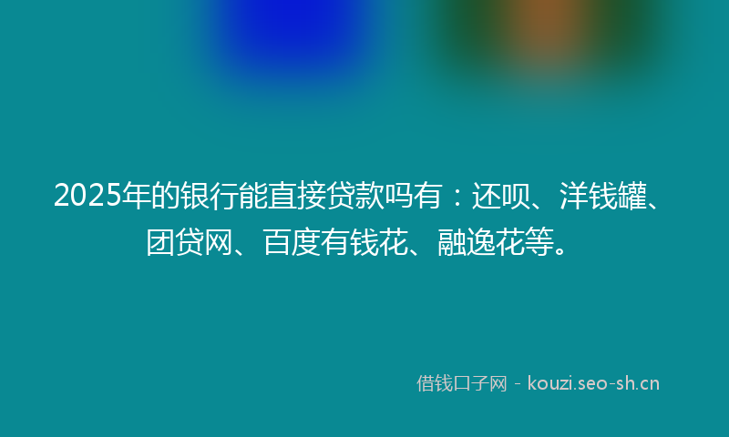 2025年的银行能直接贷款吗有：还呗、洋钱罐、团贷网、百度有钱花、融逸花等。