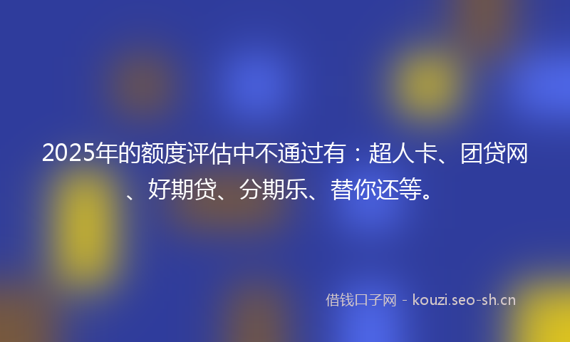 2025年的额度评估中不通过有：超人卡、团贷网、好期贷、分期乐、替你还等。