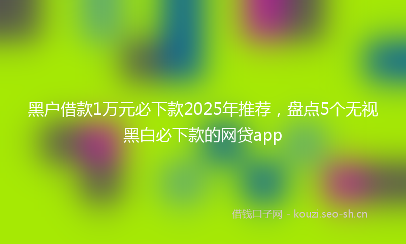 黑户借款1万元必下款2025年推荐,盘点5个无视黑白必下款的网贷app