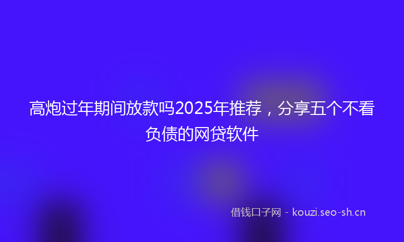 高炮过年期间放款吗2025年推荐，分享五个不看负债的网贷软件