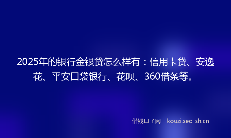 2025年的银行金银贷怎么样有：信用卡贷、安逸花、平安口袋银行、花呗、360借条等。