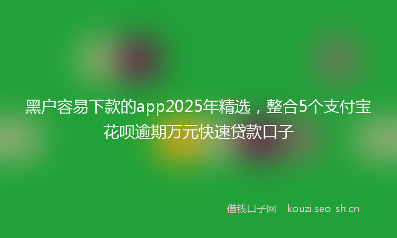 黑户容易下款的app2025年精选,整合5个支付宝花呗逾期万元快速贷款口子
