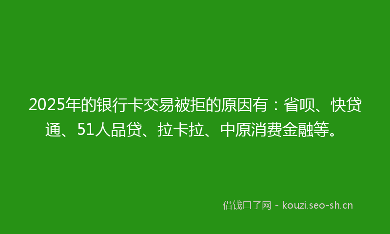 2025年的银行卡交易被拒的原因有：省呗、快贷通、51人品贷、拉卡拉、中原消费金融等。