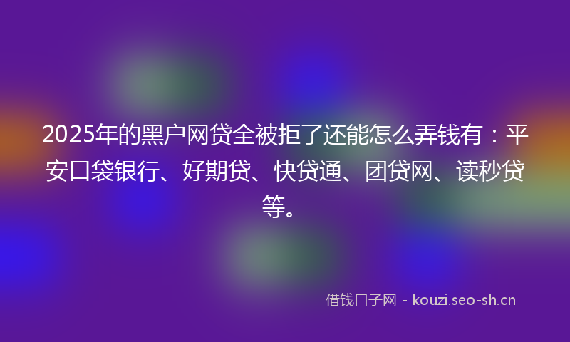 2025年的黑户网贷全被拒了还能怎么弄钱有：平安口袋银行、好期贷、快贷通、团贷网、读秒贷等。