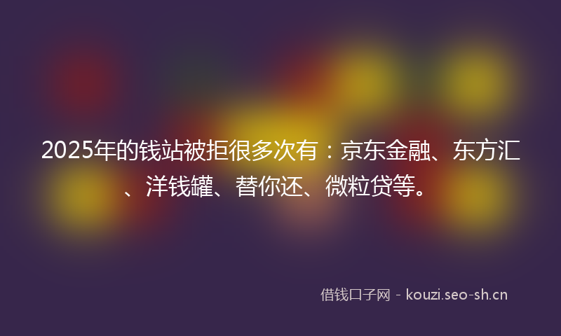 2025年的钱站被拒很多次有：京东金融、东方汇、洋钱罐、替你还、微粒贷等。