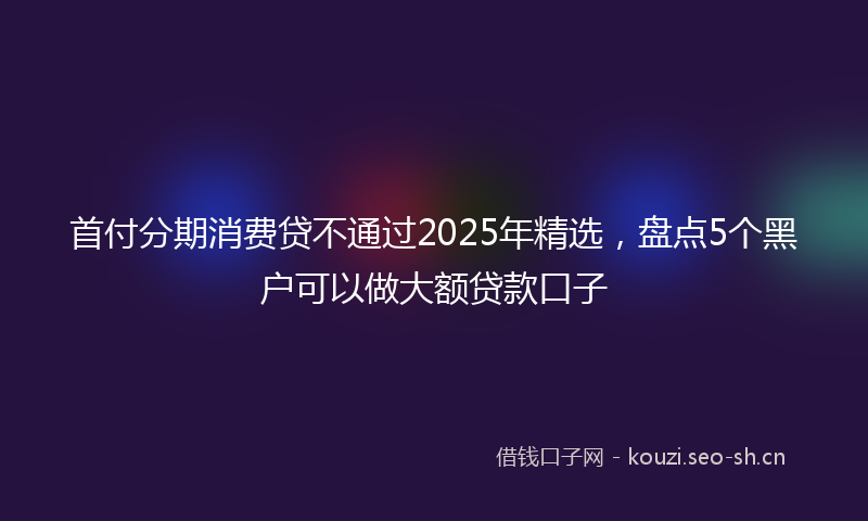 首付分期消费贷不通过2025年精选,盘点5个黑户可以做大额贷款口子