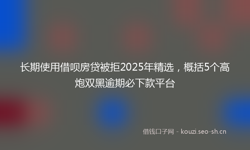 长期使用借呗房贷被拒2025年精选，概括5个高炮双黑逾期必下款平台