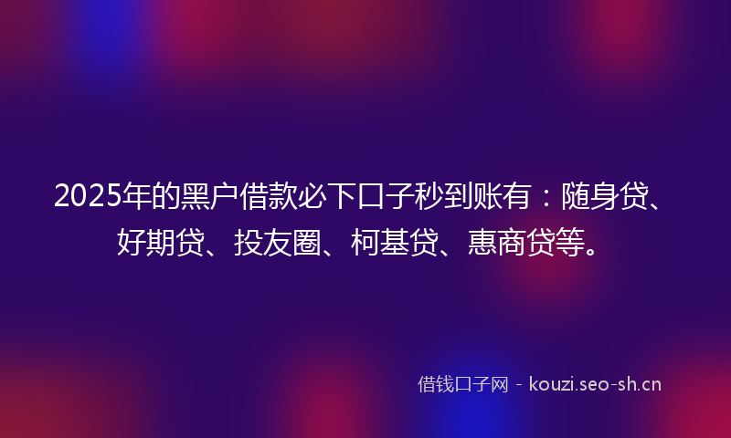 2025年的黑户借款必下口子秒到账有：随身贷、好期贷、投友圈、柯基贷、惠商贷等。