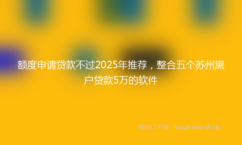 额度申请贷款不过2025年推荐，整合五个苏州黑户贷款5万的软件