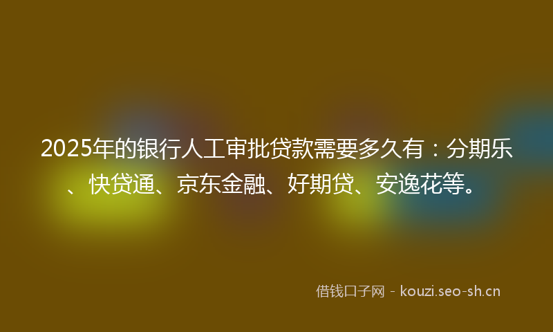 2025年的银行人工审批贷款需要多久有：分期乐、快贷通、京东金融、好期贷、安逸花等。