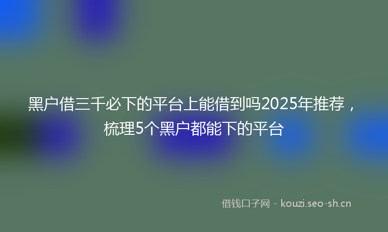 黑户借三千必下的平台上能借到吗2025年推荐，梳理5个黑户都能下的平台