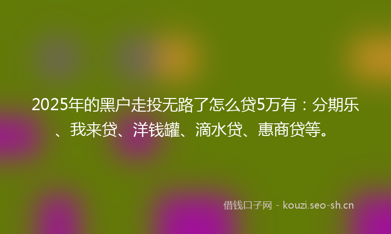 2025年的黑户走投无路了怎么贷5万有：分期乐、我来贷、洋钱罐、滴水贷、惠商贷等。