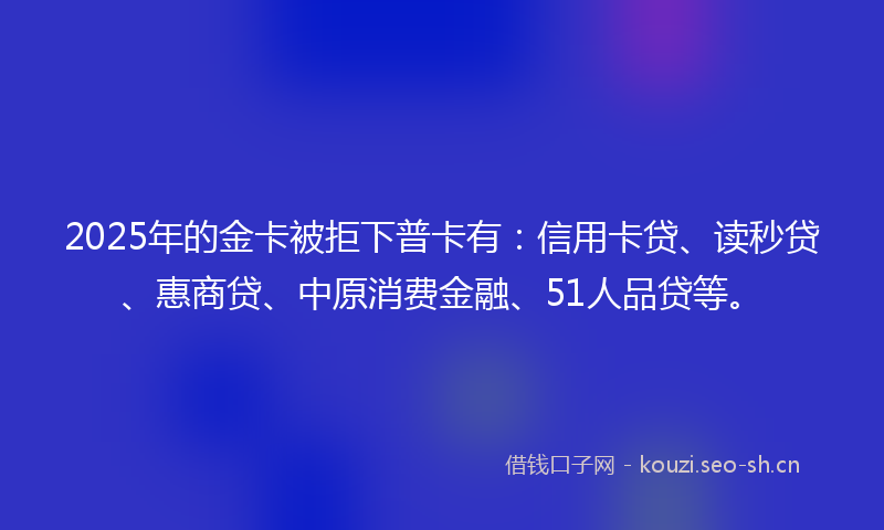 2025年的金卡被拒下普卡有：信用卡贷、读秒贷、惠商贷、中原消费金融、51人品贷等。