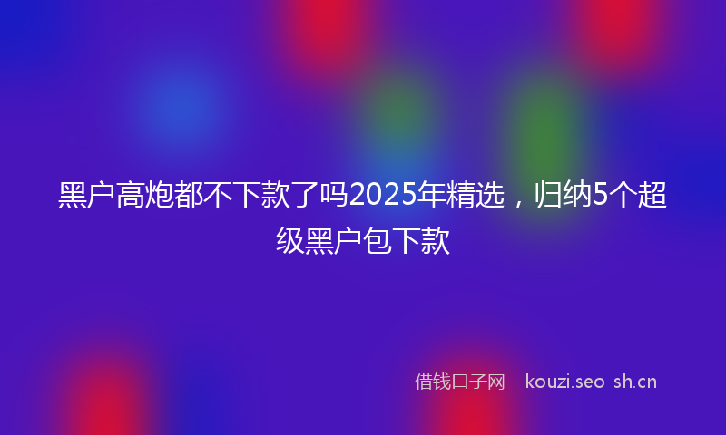 黑户高炮都不下款了吗2025年精选，归纳5个超级黑户包下款