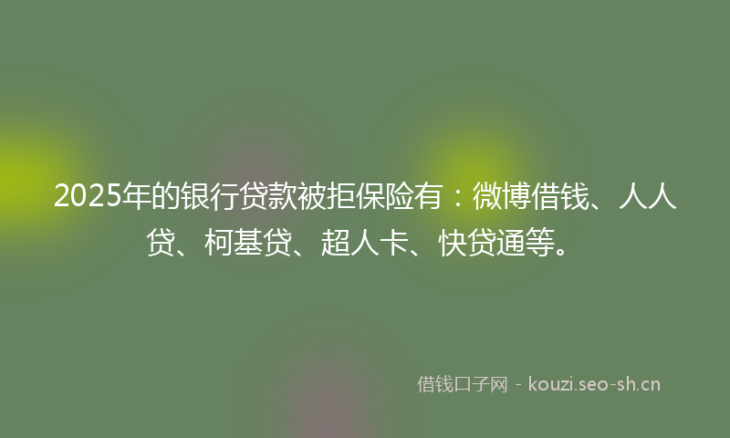 2025年的银行贷款被拒保险有：微博借钱、人人贷、柯基贷、超人卡、快贷通等。