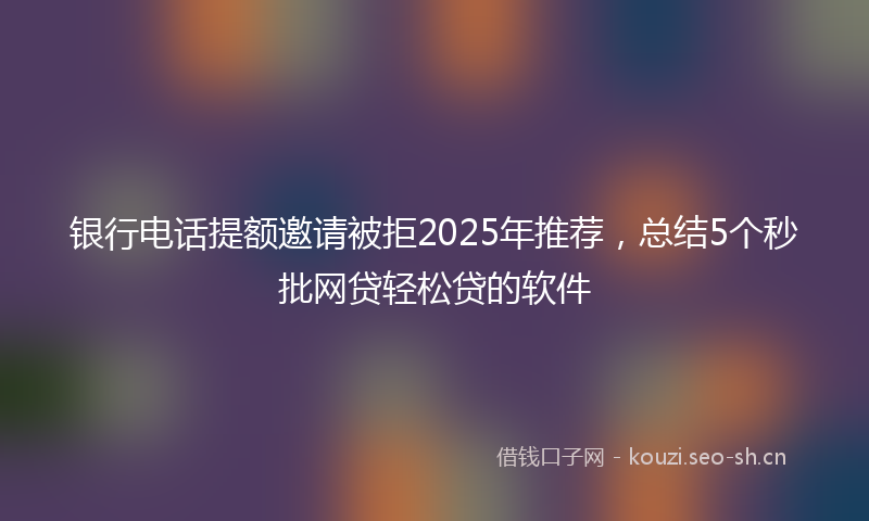 银行电话提额邀请被拒2025年推荐，总结5个秒批网贷轻松贷的软件