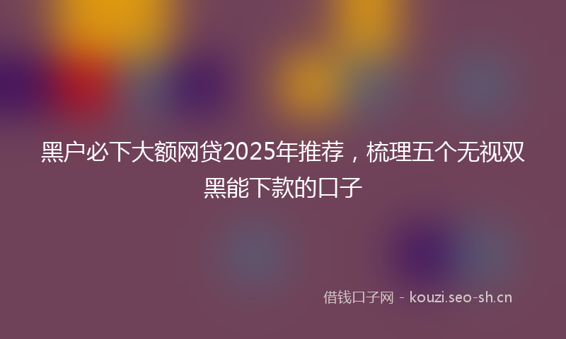 黑户必下大额网贷2025年推荐，梳理五个无视双黑能下款的口子