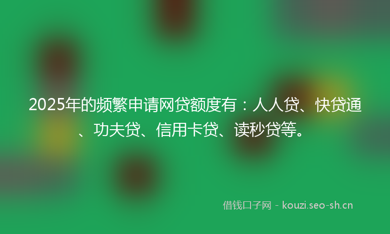 2025年的频繁申请网贷额度有:人人贷、快贷通、功夫贷、信用卡贷、读秒贷等。