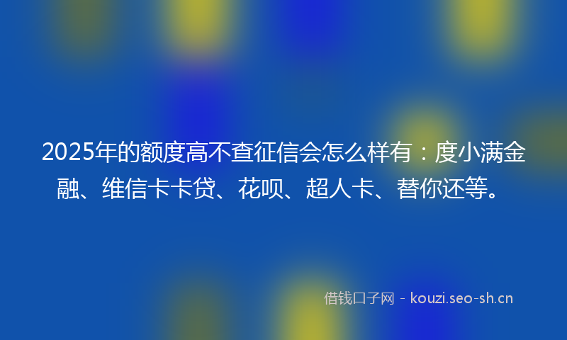 2025年的额度高不查征信会怎么样有：度小满金融、维信卡卡贷、花呗、超人卡、替你还等。