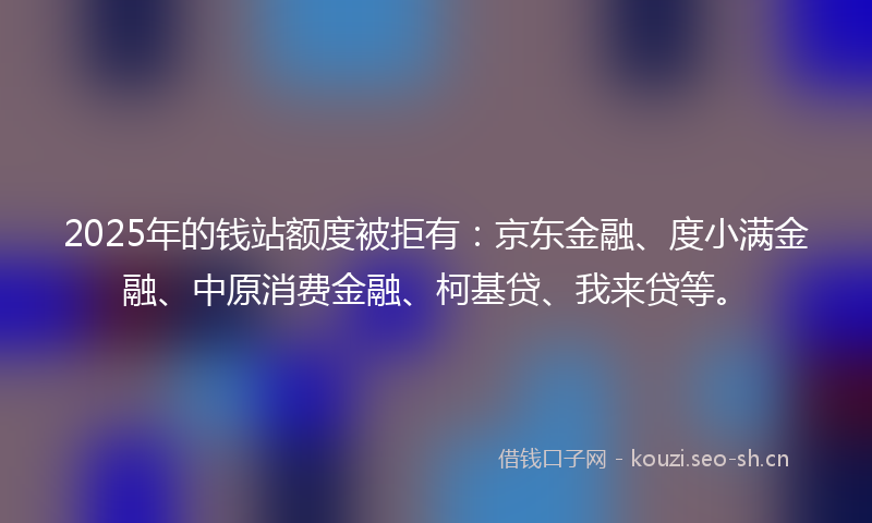 2025年的钱站额度被拒有：京东金融、度小满金融、中原消费金融、柯基贷、我来贷等。