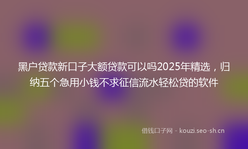 黑户贷款新口子大额贷款可以吗2025年精选，归纳五个急用小钱不求征信流水轻松贷的软件