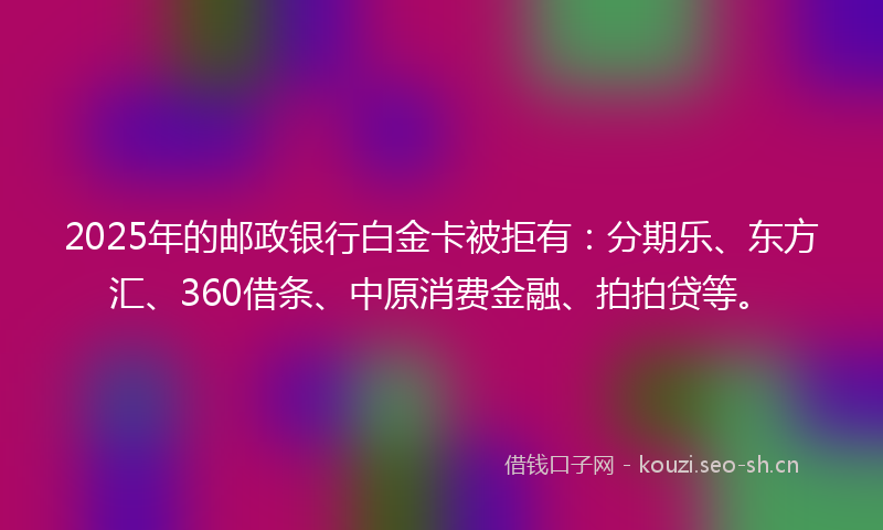 2025年的邮政银行白金卡被拒有：分期乐、东方汇、360借条、中原消费金融、拍拍贷等。