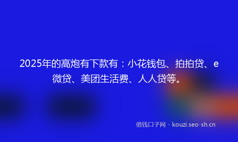 2025年的高炮有下款有：小花钱包、拍拍贷、e微贷、美团生活费、人人贷等。