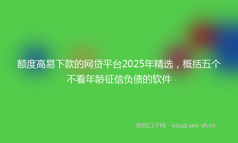 额度高易下款的网贷平台2025年精选，概括五个不看年龄征信负债的软件