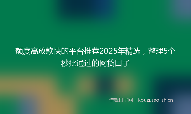 额度高放款快的平台推荐2025年精选，整理5个秒批通过的网贷口子