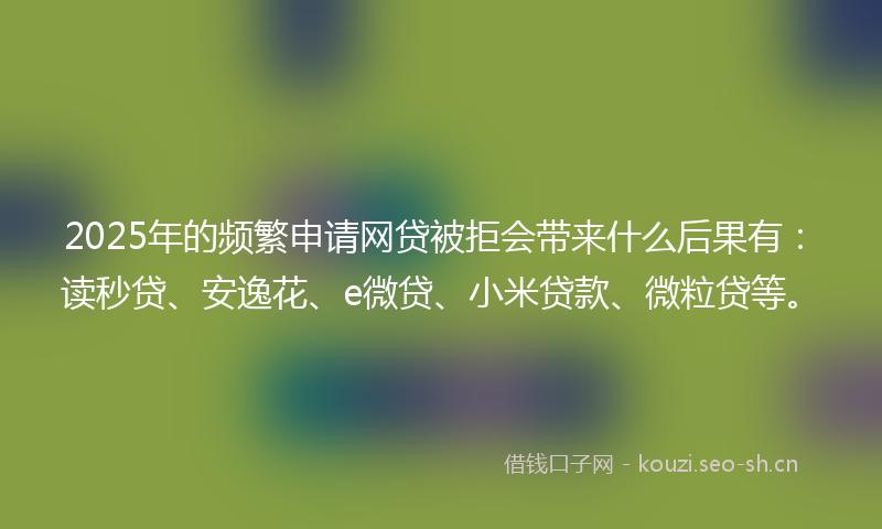2025年的频繁申请网贷被拒会带来什么后果有：读秒贷、安逸花、e微贷、小米贷款、微粒贷等。