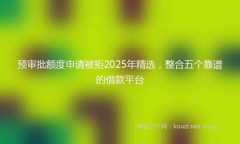 预审批额度申请被拒2025年精选,整合五个靠谱的借款平台