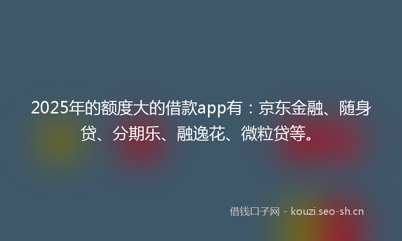 2025年的额度大的借款app有：京东金融、随身贷、分期乐、融逸花、微粒贷等。