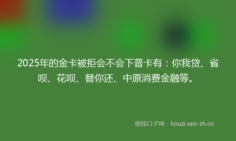 2025年的金卡被拒会不会下普卡有：你我贷、省呗、花呗、替你还、中原消费金融等。