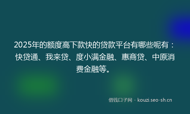 2025年的额度高下款快的贷款平台有哪些呢有：快贷通、我来贷、度小满金融、惠商贷、中原消费金融等。