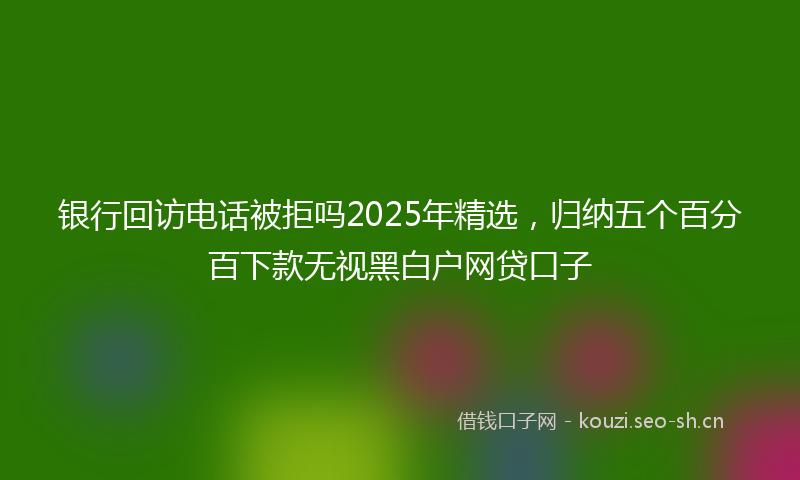 银行回访电话被拒吗2025年精选，归纳五个百分百下款无视黑白户网贷口子