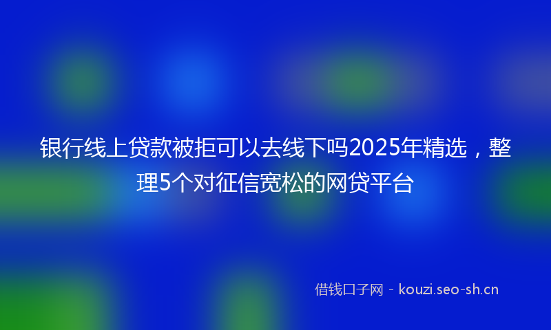 银行线上贷款被拒可以去线下吗2025年精选，整理5个对征信宽松的网贷平台