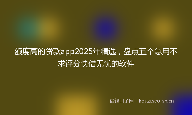 额度高的贷款app2025年精选，盘点五个急用不求评分快借无忧的软件