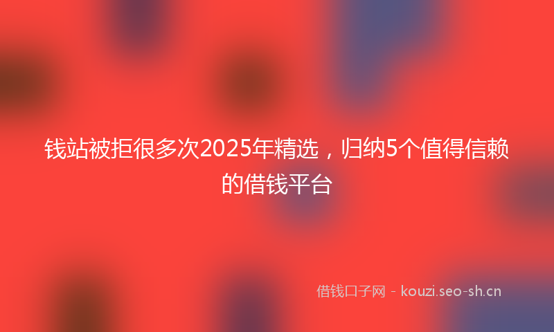钱站被拒很多次2025年精选，归纳5个值得信赖的借钱平台