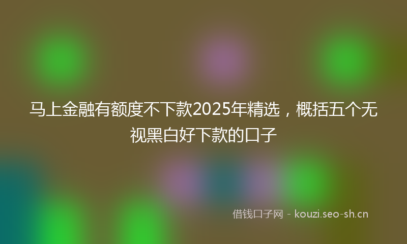 马上金融有额度不下款2025年精选，概括五个无视黑白好下款的口子