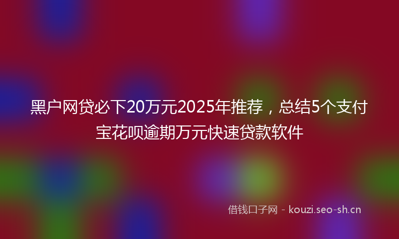 黑户网贷必下20万元2025年推荐，总结5个支付宝花呗逾期万元快速贷款软件